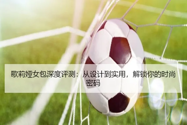 歌莉娅女包深度评测：从设计到实用，解锁你的时尚密码